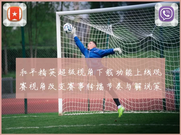 和平精英超级视角下载功能上线观赛视角改变赛事转播节奏与解说策略