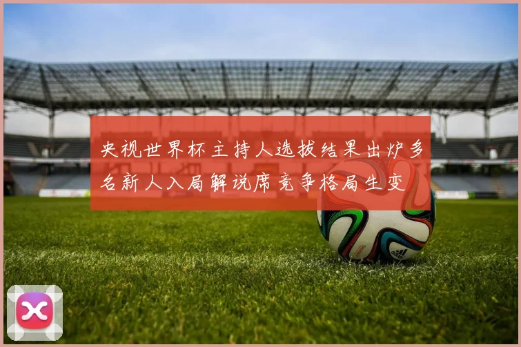 央视世界杯主持人选拔结果出炉多名新人入局解说席竞争格局生变