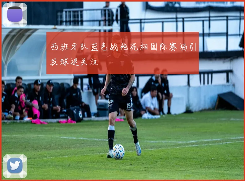 西班牙队蓝色战袍亮相国际赛场引发球迷关注