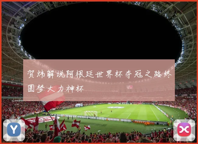 贺炜解说阿根廷世界杯夺冠之路终圆梦大力神杯