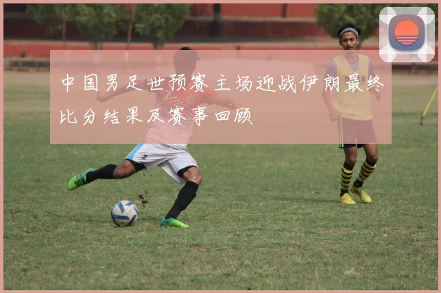 中国男足世预赛主场迎战伊朗最终比分结果及赛事回顾