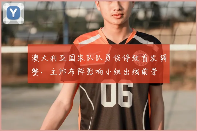 澳大利亚国家队队员伤停致首发调整，主帅布阵影响小组出线前景