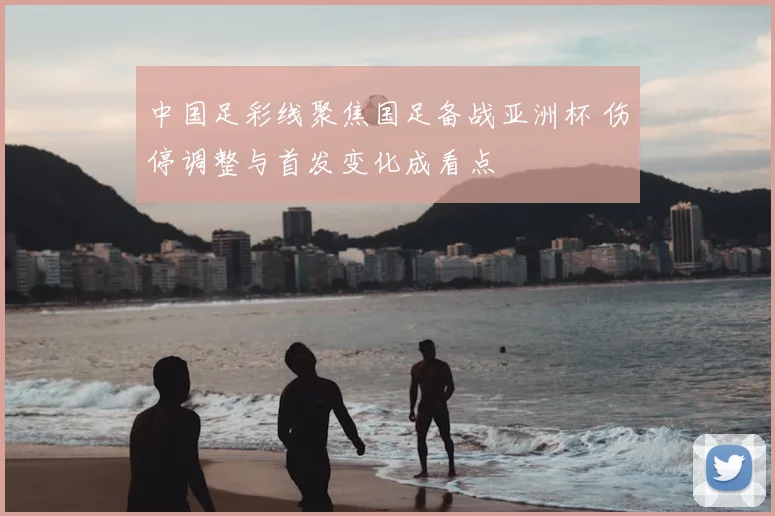 中国足彩线聚焦国足备战亚洲杯 伤停调整与首发变化成看点