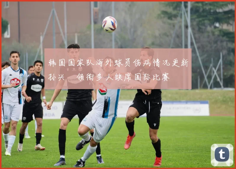 韩国国家队海外球员伤病情况更新孙兴慜领衔多人缺席国际比赛