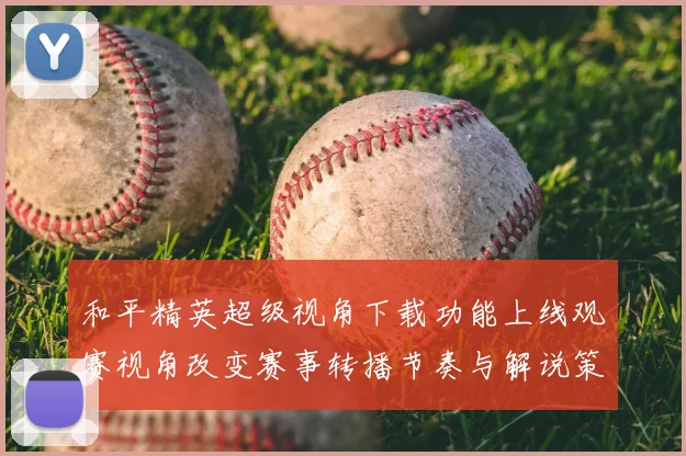 和平精英超级视角下载功能上线观赛视角改变赛事转播节奏与解说策略