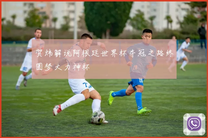 贺炜解说阿根廷世界杯夺冠之路终圆梦大力神杯