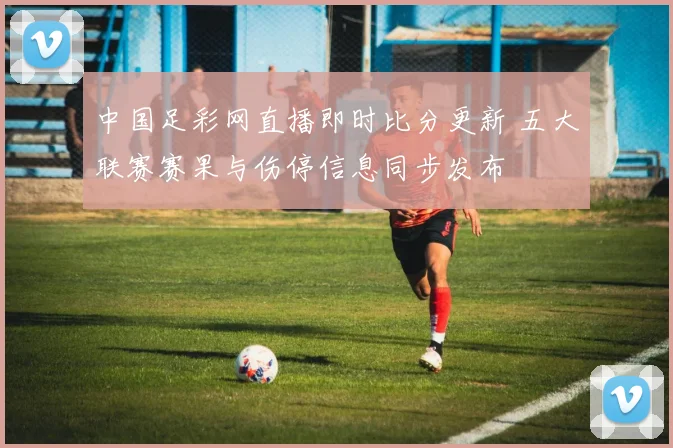 中国足彩网直播即时比分更新 五大联赛赛果与伤停信息同步发布