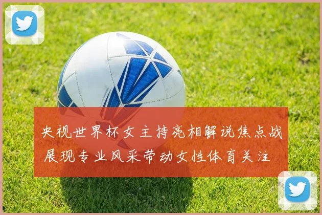 央视世界杯女主持亮相解说焦点战 展现专业风采带动女性体育关注