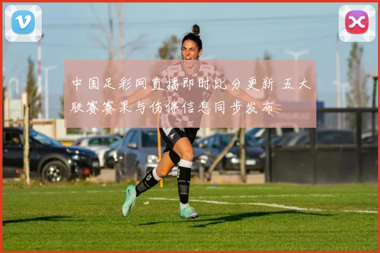 中国足彩网直播即时比分更新 五大联赛赛果与伤停信息同步发布