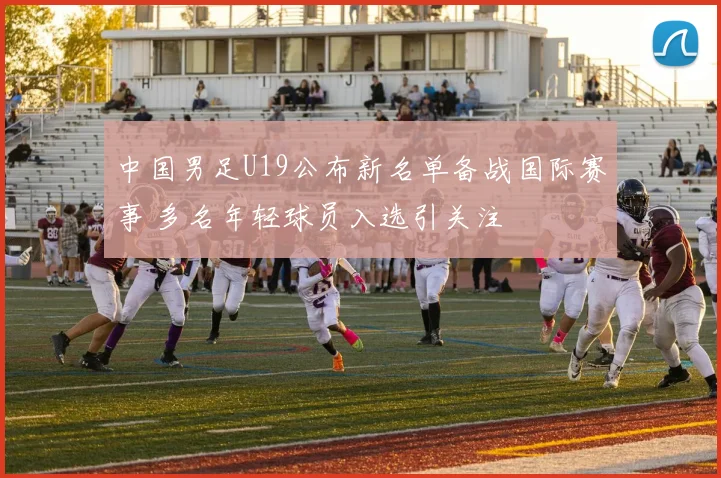 中国男足U19公布新名单备战国际赛事 多名年轻球员入选引关注