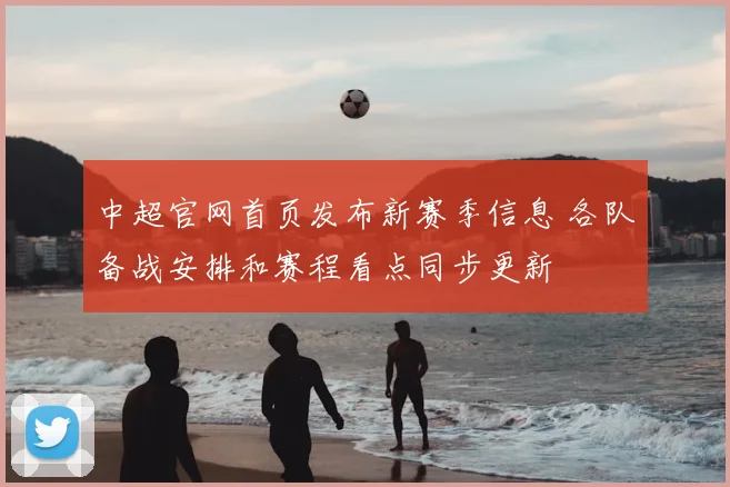 中超官网首页发布新赛季信息 各队备战安排和赛程看点同步更新
