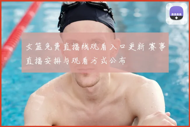 女篮免费直播线观看入口更新 赛事直播安排与观看方式公布