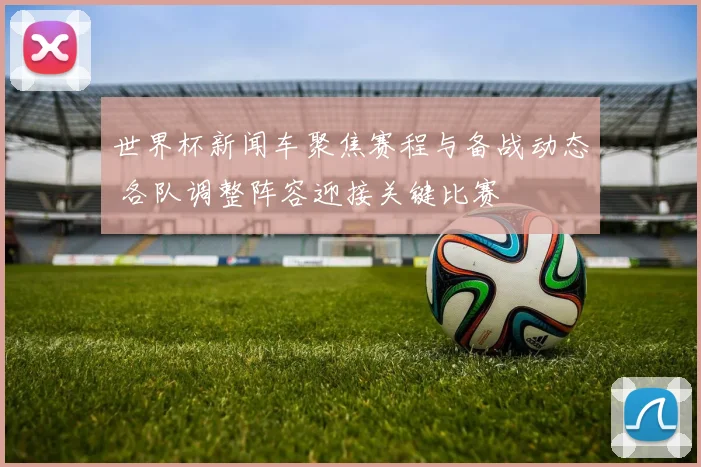 世界杯新闻车聚焦赛程与备战动态 各队调整阵容迎接关键比赛