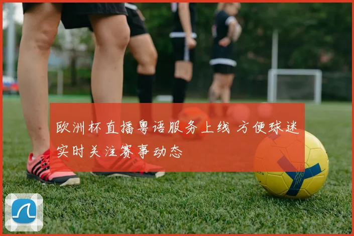 欧洲杯直播粤语服务上线 方便球迷实时关注赛事动态