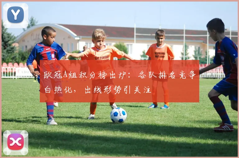 欧冠A组积分榜出炉：各队排名竞争白热化，出线形势引关注