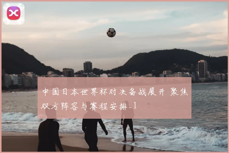 中国日本世界杯对决备战展开 聚焦双方阵容与赛程安排_1